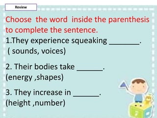 Choose the word inside the parenthesis
to complete the sentence.
1.They experience squeaking _______.
( sounds, voices)
2. Their bodies take ______.
(energy ,shapes)
3. They increase in ______.
(height ,number)
Review
 