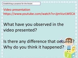 Establishing a purpose for the lesson
Video presentation
https://www.youtube.com/watch?v=JjmVurLWECA
What have you observed in the
video presented?
Is there any difference that occured?
Why do you think it happened?
 