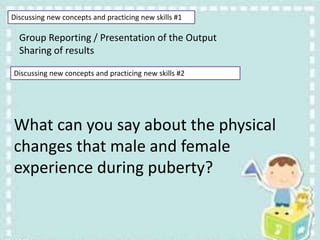 Discussing new concepts and practicing new skills #1
Group Reporting / Presentation of the Output
Sharing of results
Discussing new concepts and practicing new skills #2
What can you say about the physical
changes that male and female
experience during puberty?
 
