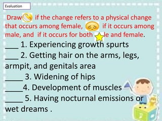 Evaluation
Draw if the change refers to a physical change
that occurs among female, if it occurs among
male, and if it occurs for both male and female.
___ 1. Experiencing growth spurts
___ 2. Getting hair on the arms, legs,
armpit, and genitals area
____ 3. Widening of hips
____4. Development of muscles
____ 5. Having nocturnal emissions or
wet dreams .
 