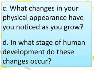 c. What changes in your
physical appearance have
you noticed as you grow?
d. In what stage of human
development do these
changes occur?
 
