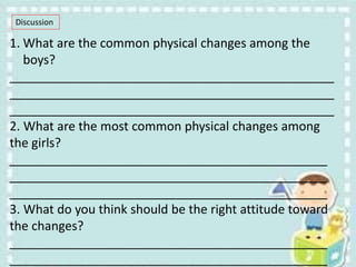 Discussion
1. What are the common physical changes among the
boys?
_______________________________________________
_______________________________________________
_______________________________________________
2. What are the most common physical changes among
the girls?
______________________________________________
______________________________________________
______________________________________________
3. What do you think should be the right attitude toward
the changes?
______________________________________________
______________________________________________
 