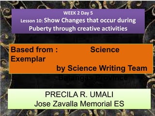 WEEK 2 Day 5
Lesson 10: Show Changes that occur during
Puberty through creative activities
Based from : Science
Exemplar
by Science Writing Team
Batangas Province
PRECILA R. UMALI
Jose Zavalla Memorial ES
 