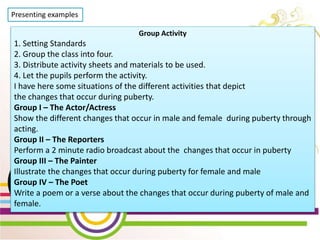 WEEK 2 Day 5
Lesson 10: Show Changes
that occur during
Puberty through creative
activities
Presenting examples
Group Activity
1. Setting Standards
2. Group the class into four.
3. Distribute activity sheets and materials to be used.
4. Let the pupils perform the activity.
I have here some situations of the different activities that depict
the changes that occur during puberty.
Group I – The Actor/Actress
Show the different changes that occur in male and female during puberty through
acting.
Group II – The Reporters
Perform a 2 minute radio broadcast about the changes that occur in puberty
Group III – The Painter
Illustrate the changes that occur during puberty for female and male
Group IV – The Poet
Write a poem or a verse about the changes that occur during puberty of male and
female.
 