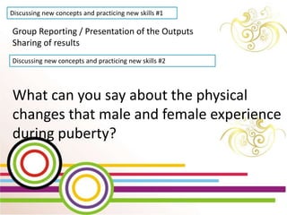 WEEK 2 Day 5
Lesson 10: Show Changes
that occur during
Puberty through creative
activities
Discussing new concepts and practicing new skills #1
Group Reporting / Presentation of the Outputs
Sharing of results
Discussing new concepts and practicing new skills #2
What can you say about the physical
changes that male and female experience
during puberty?
 