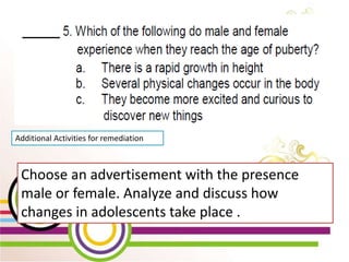 WEEK 2 Day 5
Lesson 10: Show Changes
that occur during
Puberty through creative
activities
Additional Activities for remediation
Choose an advertisement with the presence
male or female. Analyze and discuss how
changes in adolescents take place .
 