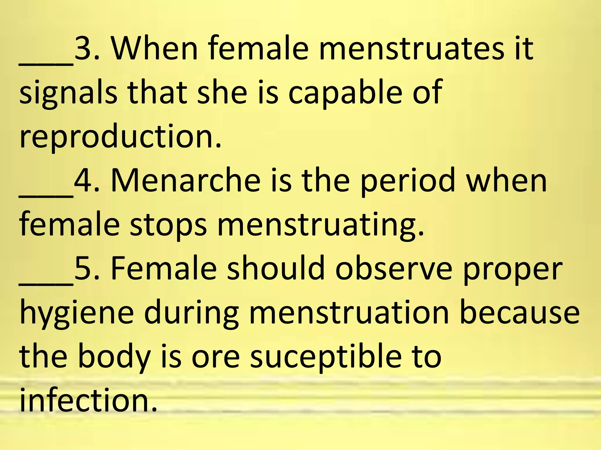 ___3. When female menstruates it
signals that she is capable of
reproduction.
___4. Menarche is the period when
female stops menstruating.
___5. Female should observe proper
hygiene during menstruation because
the body is ore suceptible to
infection.
 