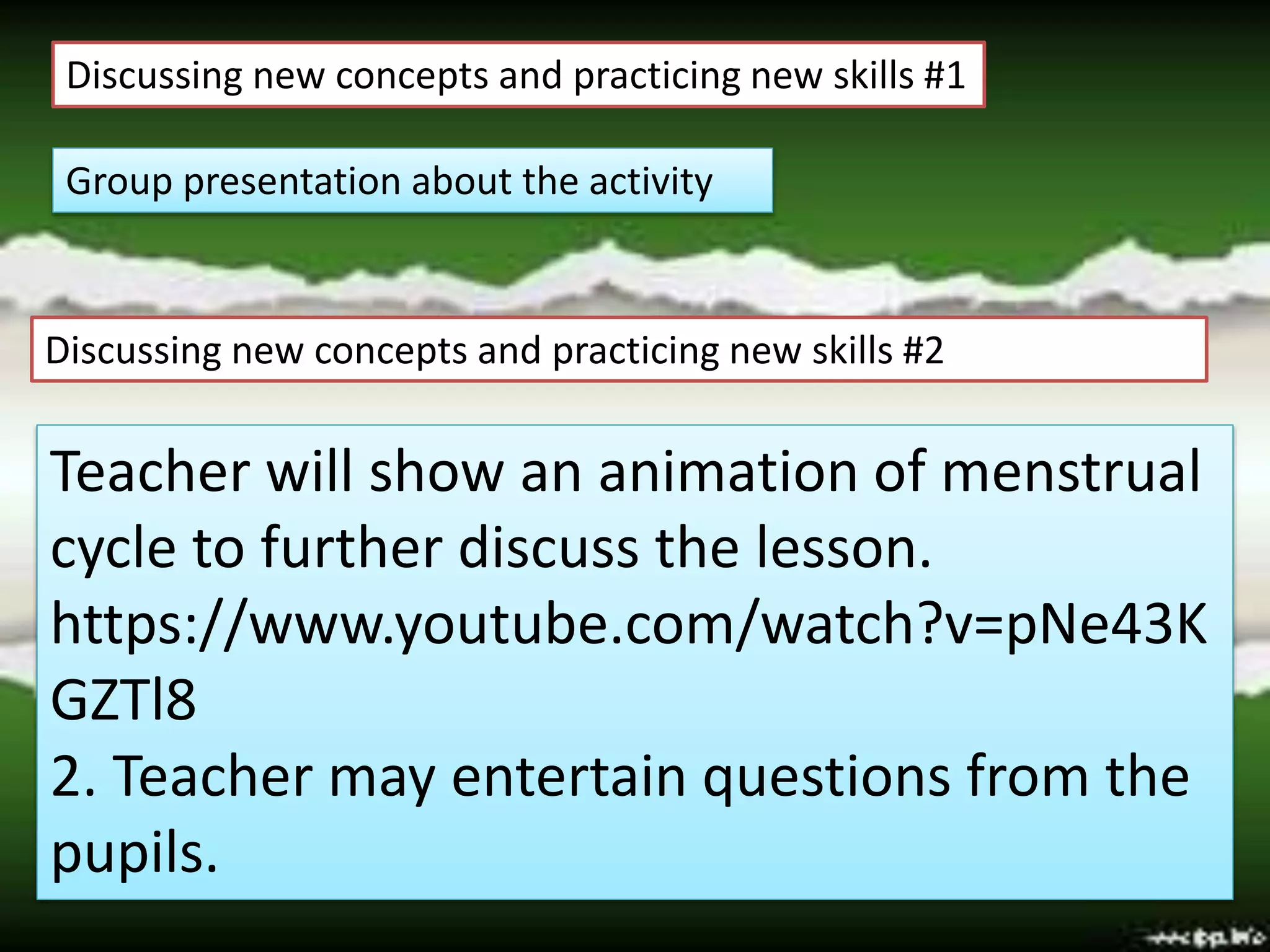 Discussing new concepts and practicing new skills #1
Group presentation about the activity
Discussing new concepts and practicing new skills #2
Teacher will show an animation of menstrual
cycle to further discuss the lesson.
https://www.youtube.com/watch?v=pNe43K
GZTl8
2. Teacher may entertain questions from the
pupils.
 