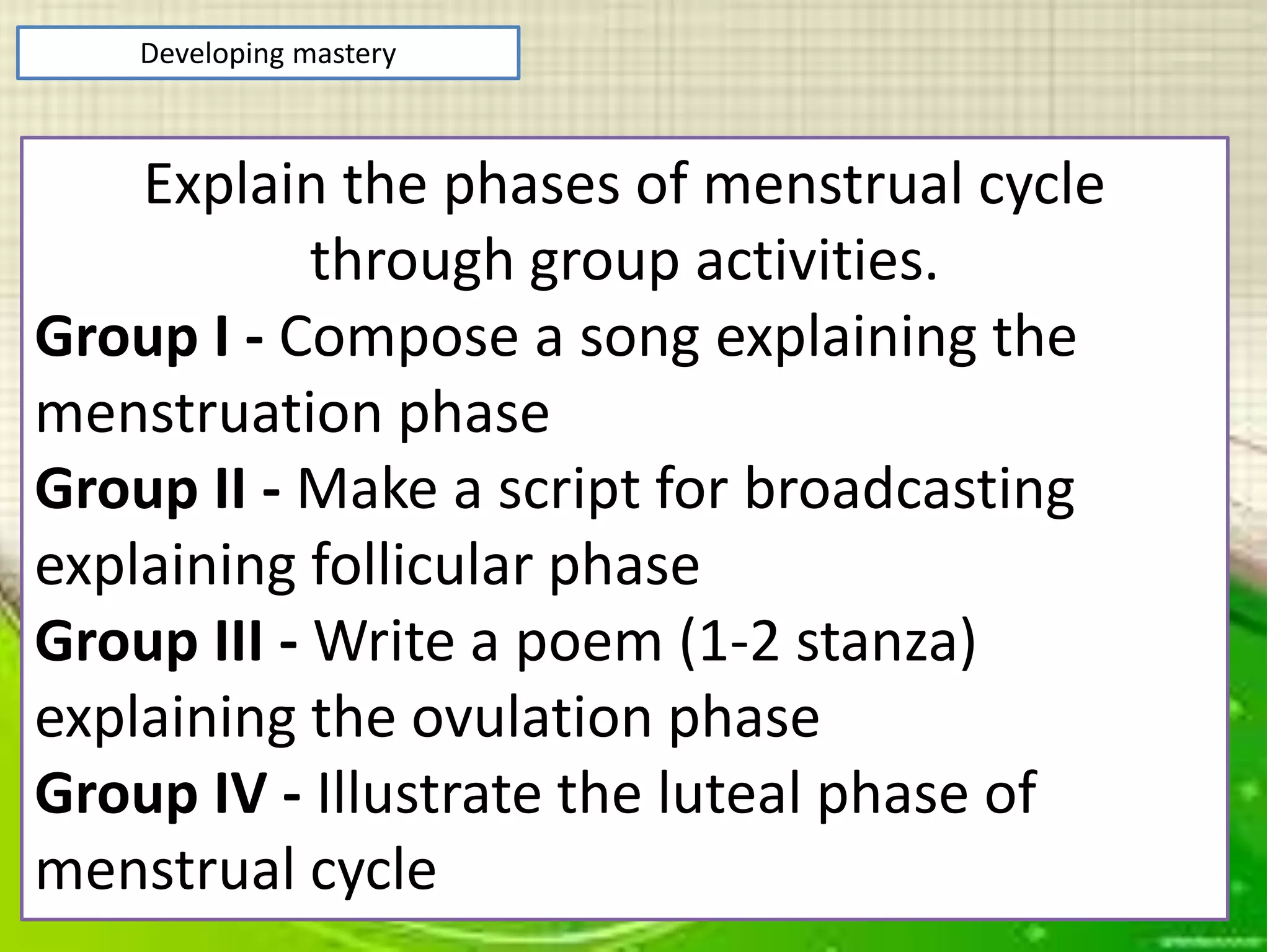 Developing mastery
Explain the phases of menstrual cycle
through group activities.
Group I - Compose a song explaining the
menstruation phase
Group II - Make a script for broadcasting
explaining follicular phase
Group III - Write a poem (1-2 stanza)
explaining the ovulation phase
Group IV - Illustrate the luteal phase of
menstrual cycle
 