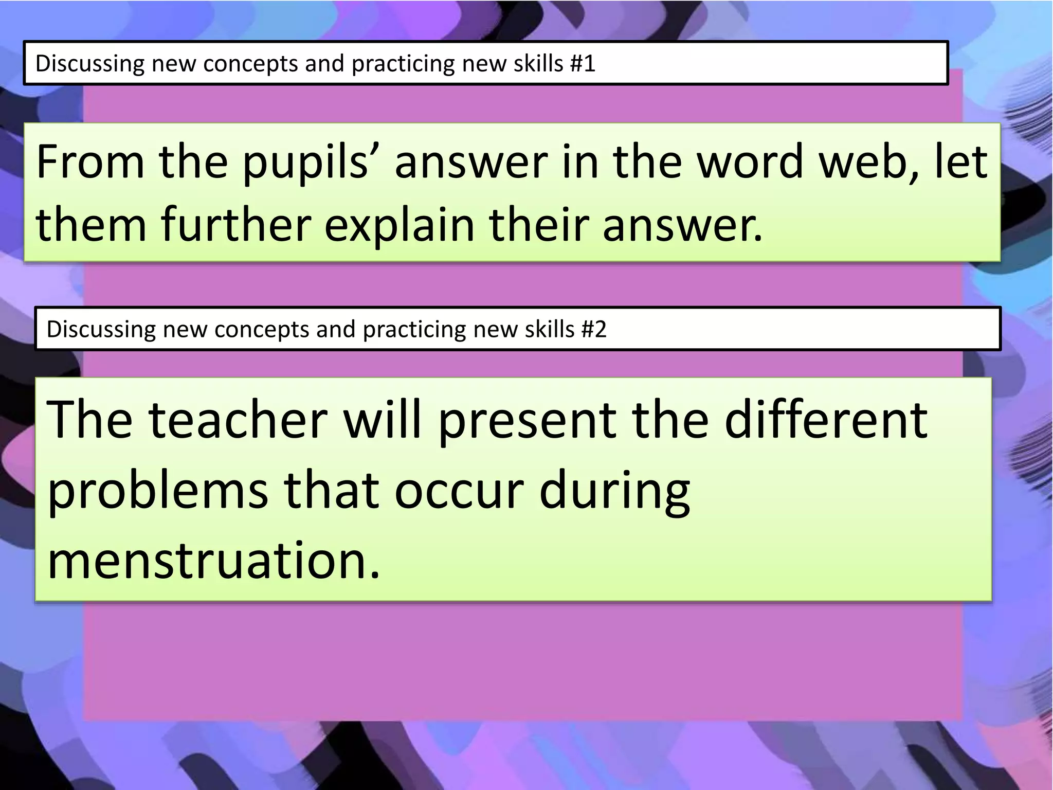 Discussing new concepts and practicing new skills #1
From the pupils’ answer in the word web, let
them further explain their answer.
Discussing new concepts and practicing new skills #2
The teacher will present the different
problems that occur during
menstruation.
 
