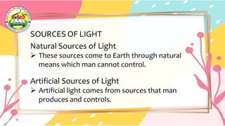 SOURCES OF LIGHT
Natural Sources of Light
 These sources come to Earth through natural
means which man cannot control.
Artificial Sources of Light
 Artificial light comes from sources that man
produces and controls.
 