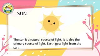 SUN
The sun is a natural source of light. It is also the
primary source of light. Earth gets light from the
sun.
 