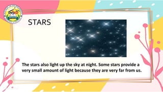 STARS
The stars also light up the sky at night. Some stars provide a
very small amount of light because they are very far from us.
 