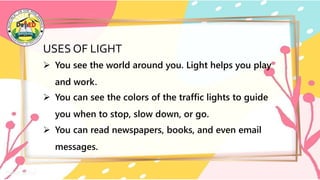 USES OF LIGHT
 You see the world around you. Light helps you play
and work.
 You can see the colors of the traffic lights to guide
you when to stop, slow down, or go.
 You can read newspapers, books, and even email
messages.
 