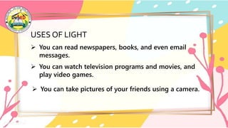 USES OF LIGHT
 You can read newspapers, books, and even email
messages.
 You can watch television programs and movies, and
play video games.
 You can take pictures of your friends using a camera.
 