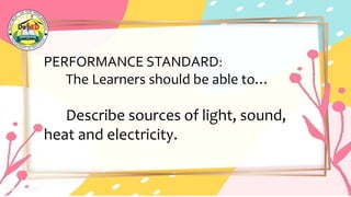 PERFORMANCE STANDARD:
The Learners should be able to…
Describe sources of light, sound,
heat and electricity.
 