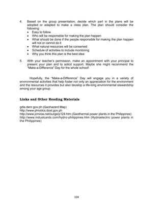 104
4. Based on the group presentation, decide which part in the plans will be
adopted or adapted to make a class plan. The plan should consider the
following:
 Easy to follow
 Who will be responsible for making the plan happen
 What should be done if the people responsible for making the plan happen
will not or cannot do it
 What natural resources will be conserved
 Schedule of activities to include monitoring
 Why you think this plan is the best idea
5. With your teacher’s permission, make an appointment with your principal to
present your plan and to solicit support. Maybe she might recommend the
“Make-a-Difference” Day for the whole school!
Hopefully, the “Make-a-Difference” Day will engage you in a variety of
environmental activities that help foster not only an appreciation for the environment
and the resources it provides but also develop a life-long environmental stewardship
among your age group.
Links and Other Reading Materials
gdis.denr.gov.ph (Geohazard Map)
http://www.phivolcs.dost.gov.ph
http://www.jcmiras.net/surge/p124.htm (Geothermal power plants in the Philippines)
http://www.industcards.com/hydro-philippines.htm (Hydroelectric power plants in
the Philippines)
 