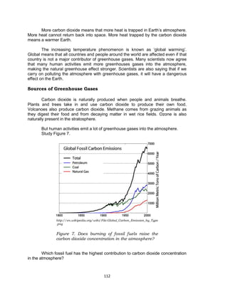 112
More carbon dioxide means that more heat is trapped in Earth’s atmosphere.
More heat cannot return back into space. More heat trapped by the carbon dioxide
means a warmer Earth.
The increasing temperature phenomenon is known as ‘global warming’.
Global means that all countries and people around the world are affected even if that
country is not a major contributor of greenhouse gases. Many scientists now agree
that many human activities emit more greenhouses gases into the atmosphere,
making the natural greenhouse effect stronger. Scientists are also saying that if we
carry on polluting the atmosphere with greenhouse gases, it will have a dangerous
effect on the Earth.
Sources of Greenhouse Gases
Carbon dioxide is naturally produced when people and animals breathe.
Plants and trees take in and use carbon dioxide to produce their own food.
Volcanoes also produce carbon dioxide. Methane comes from grazing animals as
they digest their food and from decaying matter in wet rice fields. Ozone is also
naturally present in the stratosphere.
But human activities emit a lot of greenhouse gases into the atmosphere.
Study Figure 7.
Which fossil fuel has the highest contribution to carbon dioxide concentration
in the atmosphere?
http://en.wikipedia.org/wiki/File:Global_Carbon_Emission_by_Type
.png
Figure 7. Does burning of fossil fuels raise the
carbon dioxide concentration in the atmosphere?
 