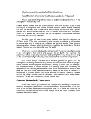 113
What human activities use this fuel? List at least three.
Recall Module 1. What kind of fossil fuels are used in the Philippines?
Are we also contributing to the increase in carbon dioxide concentration in the
atmosphere? Why or why not?
Carbon dioxide comes from the burning of fossil fuel such as coal, crude oil and
natural gas. Cutting down and burning of trees releases carbon dioxide. Methane
can also be released from buried waste. For example, the left-over food, garden
wastes, and animal wastes collected from our homes are thrown into dumpsites.
When lots of wastes are compressed and packed together, they produce methane.
Coal mining also produces methane.
Another group of greenhouse gases includes the chlorofluorocarbons or
CFCs for short. CFCs have been used in spray cans as propellants, in refrigerators
as refrigerants, and in making foam plastics as foaming agents. They become
dangerous when released into the atmosphere, depleting the ozone layer. For this
reason, their use has been banned around the world.
What have you learned about the atmosphere? There are natural processes
in the atmosphere that protect and sustain life on Earth. For example, the
greenhouse effect keeps temperature on Earth just right for living things. For as long
as the concentration of greenhouse gases are controlled, we will have no problem.
But human beings activities have emitted greenhouse gases into the
atmosphere, increasing their levels to quantities that have adverse effects on people,
plants, animals and the physical environment. Burning of fossil fuels, for example,
has increased levels of carbon dioxide thus trapping more heat, increasing air
temperature, and causing global warming. Such global phenomenon is feared to melt
polar ice caps and cause flooding to low-lying areas that will result to reduction in
biodiversity. It is even feared that global warming is already changing climates
around the globe, causing stronger typhoons, and creating many health-related
problems. You will learn more about climate change later.
Common Atmospheric Phenomena
In the next section, you will learn two concepts that will help you understand
common atmospheric phenomena: why the wind blows, why monsoons occur, and
what is the so-called intertropical convergence zone. All of these are driven by the
same thing: the heat of the Sun or solar energy. Thus, we begin by asking, what
happens when air is heated?
 