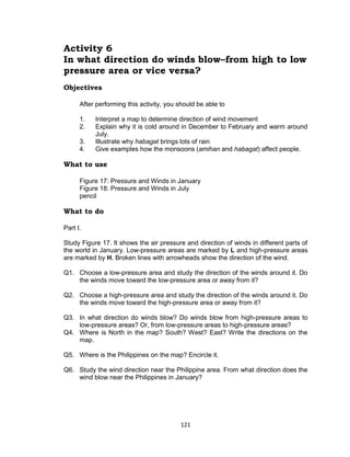 121
Activity 6
In what direction do winds blow–from high to low
pressure area or vice versa?
Objectives
After performing this activity, you should be able to
1. Interpret a map to determine direction of wind movement
2. Explain why it is cold around in December to February and warm around
July.
3. Illustrate why habagat brings lots of rain
4. Give examples how the monsoons (amihan and habagat) affect people.
What to use
Figure 17: Pressure and Winds in January
Figure 18: Pressure and Winds in July
pencil
What to do
Part I.
Study Figure 17. It shows the air pressure and direction of winds in different parts of
the world in January. Low-pressure areas are marked by L and high-pressure areas
are marked by H. Broken lines with arrowheads show the direction of the wind.
Q1. Choose a low-pressure area and study the direction of the winds around it. Do
the winds move toward the low-pressure area or away from it?
Q2. Choose a high-pressure area and study the direction of the winds around it. Do
the winds move toward the high-pressure area or away from it?
Q3. In what direction do winds blow? Do winds blow from high-pressure areas to
low-pressure areas? Or, from low-pressure areas to high-pressure areas?
Q4. Where is North in the map? South? West? East? Write the directions on the
map.
Q5. Where is the Philippines on the map? Encircle it.
Q6. Study the wind direction near the Philippine area. From what direction does the
wind blow near the Philippines in January?
 