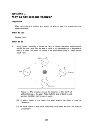 128
Activity 1
Why do the seasons change?
Objective
After performing this activity, you should be able to give one reason why the
seasons change.
What to use
Figures 1 to 5
What to do
1. Study Figure 1 carefully. It shows the Earth at different locations along its orbit
around the Sun. Note that the axis of Earth is not perpendicular to its plane of
orbit; it is tilted. The letter “N” refers to the North Pole while “S” refers to the
South Pole.
Figure 1. The drawing shows the location of the Earth at
different times of the year. Note that the axis of Earth is not
vertical; it is tilted. (Not drawn to scale)
Q1. In which month is the North Pole tilted toward the Sun– in June or
December?
Q2. In which month is the North Pole tilted away from the Sun– in June or
December?
 