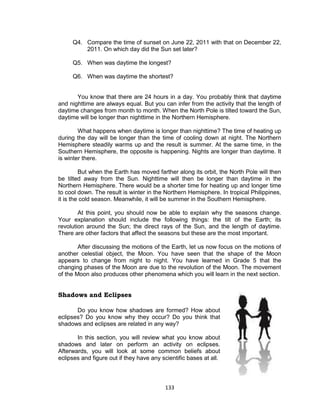 133
Q4. Compare the time of sunset on June 22, 2011 with that on December 22,
2011. On which day did the Sun set later?
Q5. When was daytime the longest?
Q6. When was daytime the shortest?
You know that there are 24 hours in a day. You probably think that daytime
and nighttime are always equal. But you can infer from the activity that the length of
daytime changes from month to month. When the North Pole is tilted toward the Sun,
daytime will be longer than nighttime in the Northern Hemisphere.
What happens when daytime is longer than nighttime? The time of heating up
during the day will be longer than the time of cooling down at night. The Northern
Hemisphere steadily warms up and the result is summer. At the same time, in the
Southern Hemisphere, the opposite is happening. Nights are longer than daytime. It
is winter there.
But when the Earth has moved farther along its orbit, the North Pole will then
be tilted away from the Sun. Nighttime will then be longer than daytime in the
Northern Hemisphere. There would be a shorter time for heating up and longer time
to cool down. The result is winter in the Northern Hemisphere. In tropical Philippines,
it is the cold season. Meanwhile, it will be summer in the Southern Hemisphere.
At this point, you should now be able to explain why the seasons change.
Your explanation should include the following things: the tilt of the Earth; its
revolution around the Sun; the direct rays of the Sun, and the length of daytime.
There are other factors that affect the seasons but these are the most important.
After discussing the motions of the Earth, let us now focus on the motions of
another celestial object, the Moon. You have seen that the shape of the Moon
appears to change from night to night. You have learned in Grade 5 that the
changing phases of the Moon are due to the revolution of the Moon. The movement
of the Moon also produces other phenomena which you will learn in the next section.
Shadows and Eclipses
Do you know how shadows are formed? How about
eclipses? Do you know why they occur? Do you think that
shadows and eclipses are related in any way?
In this section, you will review what you know about
shadows and later on perform an activity on eclipses.
Afterwards, you will look at some common beliefs about
eclipses and figure out if they have any scientific bases at all.
 