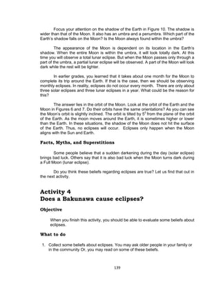 139
Focus your attention on the shadow of the Earth in Figure 10. The shadow is
wider than that of the Moon. It also has an umbra and a penumbra. Which part of the
Earth’s shadow falls on the Moon? Is the Moon always found within the umbra?
The appearance of the Moon is dependent on its location in the Earth’s
shadow. When the entire Moon is within the umbra, it will look totally dark. At this
time you will observe a total lunar eclipse. But when the Moon passes only through a
part of the umbra, a partial lunar eclipse will be observed. A part of the Moon will look
dark while the rest will be lighter.
In earlier grades, you learned that it takes about one month for the Moon to
complete its trip around the Earth. If that is the case, then we should be observing
monthly eclipses. In reality, eclipses do not occur every month. There are only about
three solar eclipses and three lunar eclipses in a year. What could be the reason for
this?
The answer lies in the orbit of the Moon. Look at the orbit of the Earth and the
Moon in Figures 6 and 7. Do their orbits have the same orientations? As you can see
the Moon’s orbit is slightly inclined. The orbit is tilted by 50
from the plane of the orbit
of the Earth. As the moon moves around the Earth, it is sometimes higher or lower
than the Earth. In these situations, the shadow of the Moon does not hit the surface
of the Earth. Thus, no eclipses will occur. Eclipses only happen when the Moon
aligns with the Sun and Earth.
Facts, Myths, and Superstitions
Some people believe that a sudden darkening during the day (solar eclipse)
brings bad luck. Others say that it is also bad luck when the Moon turns dark during
a Full Moon (lunar eclipse).
Do you think these beliefs regarding eclipses are true? Let us find that out in
the next activity.
Activity 4
Does a Bakunawa cause eclipses?
Objective
When you finish this activity, you should be able to evaluate some beliefs about
eclipses.
What to do
1. Collect some beliefs about eclipses. You may ask older people in your family or
in the community Or, you may read on some of these beliefs.
 