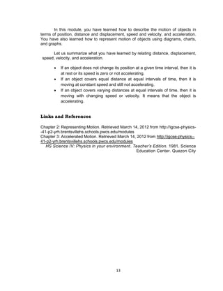 13
In this module, you have learned how to describe the motion of objects in
terms of position, distance and displacement, speed and velocity, and acceleration.
You have also learned how to represent motion of objects using diagrams, charts,
and graphs.
Let us summarize what you have learned by relating distance, displacement,
speed, velocity, and acceleration.
 If an object does not change its position at a given time interval, then it is
at rest or its speed is zero or not accelerating.
 If an object covers equal distance at equal intervals of time, then it is
moving at constant speed and still not accelerating.
 If an object covers varying distances at equal intervals of time, then it is
moving with changing speed or velocity. It means that the object is
accelerating.
Links and References
Chapter 2: Representing Motion. Retrieved March 14, 2012 from http://igcse-physics-
-41-p2-yrh.brentsvillehs.schools.pwcs.edu/modules
Chapter 3: Accelerated Motion. Retrieved March 14, 2012 from http://igcse-physics--
41-p2-yrh.brentsvillehs.schools.pwcs.edu/modules
HS Science IV: Physics in your environment. Teacher’s Edition. 1981. Science
Education Center. Quezon City
 