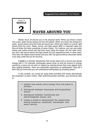 14
WAVES AROUND YOU
Waves occur all around you in the physical world. When you throw a stone
into a lake, water waves spread out from the splash. When you strum the strings of a
guitar, sound waves carry the noise all around you. When you switch on a lamp, light
waves flood the room. Water, sound, and light waves differ in important ways but
they all share the basic properties of wave motion. For instance, you can see water
waves and surfers would say that they enjoy riding the waves. On the other hand,
you don’t see sound waves and light waves but you experience them in other ways.
Your ears can detect sound waves and your skin can get burned by ultraviolet waves
if you stay under the sun for too long.
A wave is a periodic disturbance that moves away from a source and carries
energy with it. For example, earthquake waves show us that the amount of energy
carried by a wave can do work on objects by exerting forces that move objects from
their original positions. Have you personally experience an earthquake? How did it
feel? Did you know that you can understand earthquakes by studying waves?
In this module, you would be doing three activities that would demonstrate
the properties of wave motion. After performing these activities, you should be able
to:
1. explain how waves carry energy from one place to
another;
2. distinguish between transverse and longitudinal
waves;
3. distinguish between mechanical and
electromagnetic waves; and
4. create a model to demonstrate the relationship
among frequency, amplitude, wavelength, and
wave velocity.
Unit 3
MODULE
2
Suggested time allotment: 4 to 5 hours
 