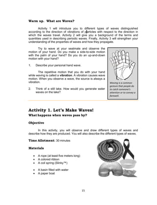 15
Warm up. What are Waves?
Activity 1 will introduce you to different types of waves distinguished
according to the direction of vibrations of p articles with respect to the direction in
which the waves travel. Activity 2 will give you a background of the terms and
quantities used in describing periodic waves. Finally, Activity 3 will strengthen your
understanding of the properties of waves and how they propagate.
Try to wave at your seatmate and observe the
motion of your hand. Do you make a side-to-side motion
with the palm of your hand? Do you do an up-and-down
motion with your hand?
1. Describe your personal hand wave.
The repetitive motion that you do with your hand
while waving is called a vibration. A vibration causes wave
motion. When you observe a wave, the source is always a
vibration.
2. Think of a still lake. How would you generate water
waves on the lake?
Activity 1. Let’s Make Waves!
What happens when waves pass by?
Objective
In this activity, you will observe and draw different types of waves and
describe how they are produced. You will also describe the different types of waves.
Time Allotment: 30 minutes
Materials
 A rope (at least five meters long)
 A colored ribbon
 A coil spring (Slinky™)
 A basin filled with water
 A paper boat
Waving is a common
gesture that people do
to catch someone’s
attention or to convey a
farewell.
 