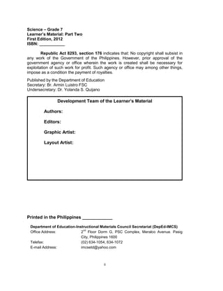 ii
Science – Grade 7
Learner’s Material: Part Two
First Edition, 2012
ISBN: ___________
Republic Act 8293, section 176 indicates that: No copyright shall subsist in
any work of the Government of the Philippines. However, prior approval of the
government agency or office wherein the work is created shall be necessary for
exploitation of such work for profit. Such agency or office may among other things,
impose as a condition the payment of royalties.
Published by the Department of Education
Secretary: Br. Armin Luistro FSC
Undersecretary: Dr. Yolanda S. Quijano
Printed in the Philippines ____________
Department of Education-Instructional Materials Council Secretariat (DepEd-IMCS)
Office Address: 2
nd
Floor Dorm G, PSC Complex, Meralco Avenue. Pasig
City, Philippines 1600
Telefax: (02) 634-1054, 634-1072
E-mail Address: imcsetd@yahoo.com
Development Team of the Learner’s Material
Authors:
Editors:
Graphic Artist:
Layout Artist:
 