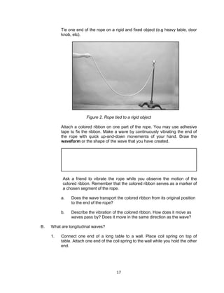 17
Tie one end of the rope on a rigid and fixed object (e.g heavy table, door
knob, etc).
Figure 2. Rope tied to a rigid object
Attach a colored ribbon on one part of the rope. You may use adhesive
tape to fix the ribbon. Make a wave by continuously vibrating the end of
the rope with quick up-and-down movements of your hand. Draw the
waveform or the shape of the wave that you have created.
Ask a friend to vibrate the rope while you observe the motion of the
colored ribbon. Remember that the colored ribbon serves as a marker of
a chosen segment of the rope.
a. Does the wave transport the colored ribbon from its original position
to the end of the rope?
b. Describe the vibration of the colored ribbon. How does it move as
waves pass by? Does it move in the same direction as the wave?
B. What are longitudinal waves?
1. Connect one end of a long table to a wall. Place coil spring on top of
table. Attach one end of the coil spring to the wall while you hold the other
end.
 