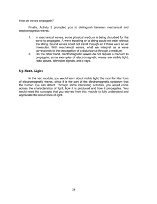 28
How do waves propagate?
Finally, Activity 3 prompted you to distinguish between mechanical and
electromagnetic waves.
1. In mechanical waves, some physical medium is being disturbed for the
wave to propagate. A wave traveling on a string would not exist without
the string. Sound waves could not travel through air if there were no air
molecules. With mechanical waves, what we interpret as a wave
corresponds to the propagation of a disturbance through a medium.
2. On the other hand, electromagnetic waves do not require a medium to
propagate; some examples of electromagnetic waves are visible light,
radio waves, television signals, and x-rays.
Up Next. Light
In the next module, you would learn about visible light, the most familiar form
of electromagnetic waves, since it is the part of the electromagnetic spectrum that
the human eye can detect. Through some interesting activities, you would come
across the characteristics of light, how it is produced and how it propagates. You
would need the concepts that you learned from this module to fully understand and
appreciate the occurrence of light.
 
