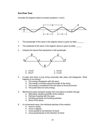 29
Pre/Post Test
Consider the diagram below to answer questions 1 and 2.
1. The wavelength of the wave in the diagram above is given by letter ______.
2. The amplitude of the wave in the diagram above is given by letter _____.
3. Indicate the interval that represents a half wavelength.
a. A to E c. A to B
b. B to F d. C to E
4. A pulse sent down a long string eventually dies away and disappears. What
happens to its energy?
a. The energy disappears with the wave.
b. The energy is remains along the length of the string.
c. The energy is transferred from the wave to the environment.
d. The pulse does not carry energy.
5. Mechanical waves transport energy from one place to another through
a. Alternately vibrating particles of the medium
b. Particles traveling with the wave
c. Vibrating particles and traveling particles
d. None of the above
6. In a transverse wave, the individual particles of the medium
a. move in circles
b. move in ellipses
c. move parallel to the direction of travel
d. move perpendicular to the direction of travel
 