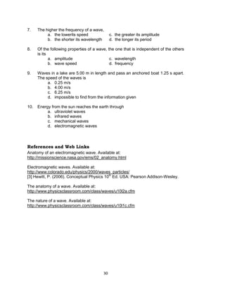 30
7. The higher the frequency of a wave,
a. the lowerits speed c. the greater its amplitude
b. the shorter its wavelength d. the longer its period
8. Of the following properties of a wave, the one that is independent of the others
is its
a. amplitude c. wavelength
b. wave speed d. frequency
9. Waves in a lake are 5.00 m in length and pass an anchored boat 1.25 s apart.
The speed of the waves is
a. 0.25 m/s
b. 4.00 m/s
c. 6.25 m/s
d. impossible to find from the information given
10. Energy from the sun reaches the earth through
a. ultraviolet waves
b. infrared waves
c. mechanical waves
d. electromagnetic waves
References and Web Links
Anatomy of an electromagnetic wave. Available at:
http://missionscience.nasa.gov/ems/02_anatomy.html
Electromagnetic waves. Available at:
http://www.colorado.edu/physics/2000/waves_particles/
[3] Hewitt, P. (2006). Conceptual Physics 10th
Ed. USA: Pearson Addison-Wesley.
The anatomy of a wave. Available at:
http://www.physicsclassroom.com/class/waves/u10l2a.cfm
The nature of a wave. Available at:
http://www.physicsclassroom.com/class/waves/u10l1c.cfm
 