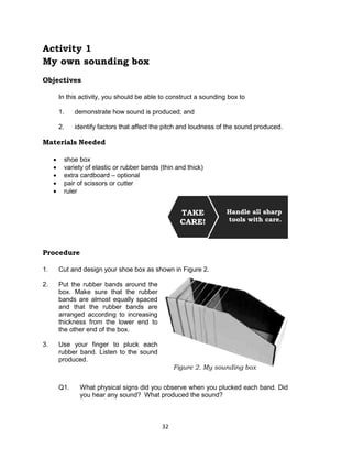 32
Activity 1
My own sounding box
Objectives
In this activity, you should be able to construct a sounding box to
1. demonstrate how sound is produced; and
2. identify factors that affect the pitch and loudness of the sound produced.
Materials Needed
 shoe box
 variety of elastic or rubber bands (thin and thick)
 extra cardboard – optional
 pair of scissors or cutter
 ruler
Procedure
1. Cut and design your shoe box as shown in Figure 2.
2. Put the rubber bands around the
box. Make sure that the rubber
bands are almost equally spaced
and that the rubber bands are
arranged according to increasing
thickness from the lower end to
the other end of the box.
3. Use your finger to pluck each
rubber band. Listen to the sound
produced.
Q1. What physical signs did you observe when you plucked each band. Did
you hear any sound? What produced the sound?
Handle all sharp
tools with care.
TAKE
CARE!
Figure 2. My sounding box
 