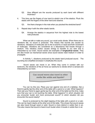 33
Q2. How different are the sounds produced by each band with different
thickness?
4. This time use the fingers of one hand to stretch one of the elastics. Pluck the
elastic with the fingers of the other hand and observe.
Q3. Are there changes in the note when you plucked the stretched band?
5. Repeat step 4 with the other elastic bands.
Q4. Arrange the elastics in sequence from the highest note to the lowest
note produced.
When we talk or make any sound, our vocal cords vibrate. When there are no
vibrations felt, no sound is produced. This means that sounds are caused by
vibrations. Vibrations of molecules are to the to-and-fro or back-and-forth movement
of molecules. Vibrations are considered as a disturbance that travels through a
medium. This vibratory motion causes energy to transfer to our ears and is
interpreted by our brain. Sound waves are examples of longitudinal waves. They
are also known as mechanical waves since sound waves need medium in order to
propagate.
In Activity 1, vibrations produced by the elastic band produced sound. The
sounding box amplified (increase in amplitude) this sound.
Sound waves can travel in air. When they come in contact with our
eardrums, the vibrations of the air force our eardrums to vibrate which is sensed and
interpreted by our brain.
You can try this one. Place your ear against one end of a tabletop. Ask a
friend to gently tap the other end of the table with a pencil or a ruler. What happens?
Then ask your friend to again gently tap the other end of the table but this time, make
sure that your ear is not touching the table. What happens? In which situation did
you encounter louder and more pronounced sound? In which situation did you
encounter the sound clearly?
Sound is produced by the slight tapping of the table with a pencil or a ruler.
This can be heard clearly at the other end of the table. This shows that sound waves
can also travel through wood or solid. Sound is more distinct in solids than in air.
This also means that sound is heard much louder when it travels in solids than in air.
Can sound waves also travel in other
media like solids and liquids?
 