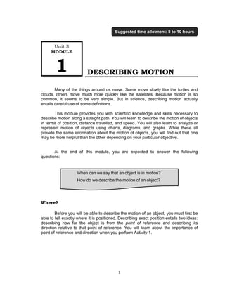 1
DESCRIBING MOTION
Many of the things around us move. Some move slowly like the turtles and
clouds, others move much more quickly like the satellites. Because motion is so
common, it seems to be very simple. But in science, describing motion actually
entails careful use of some definitions.
This module provides you with scientific knowledge and skills necessary to
describe motion along a straight path. You will learn to describe the motion of objects
in terms of position, distance travelled, and speed. You will also learn to analyze or
represent motion of objects using charts, diagrams, and graphs. While these all
provide the same information about the motion of objects, you will find out that one
may be more helpful than the other depending on your particular objective.
At the end of this module, you are expected to answer the following
questions:
Where?
Before you will be able to describe the motion of an object, you must first be
able to tell exactly where it is positioned. Describing exact position entails two ideas:
describing how far the object is from the point of reference and describing its
direction relative to that point of reference. You will learn about the importance of
point of reference and direction when you perform Activity 1.
Unit 3
MODULE
1
Suggested time allotment: 8 to 10 hours
When can we say that an object is in motion?
How do we describe the motion of an object?
 