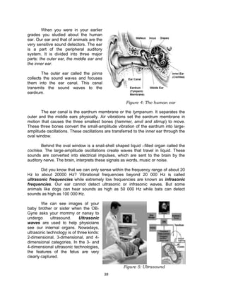 38
When you were in your earlier
grades you studied about the human
ear. Our ear and that of animals are the
very sensitive sound detectors. The ear
is a part of the peripheral auditory
system. It is divided into three major
parts: the outer ear, the middle ear and
the inner ear.
The outer ear called the pinna
collects the sound waves and focuses
them into the ear canal. This canal
transmits the sound waves to the
eardrum.
The ear canal is the eardrum membrane or the tympanum. It separates the
outer and the middle ears physically. Air vibrations set the eardrum membrane in
motion that causes the three smallest bones (hammer, anvil and stirrup) to move.
These three bones convert the small-amplitude vibration of the eardrum into large-
amplitude oscillations. These oscillations are transferred to the inner ear through the
oval window.
Behind the oval window is a snail-shell shaped liquid –filled organ called the
cochlea. The large-amplitude oscillations create waves that travel in liquid. These
sounds are converted into electrical impulses, which are sent to the brain by the
auditory nerve. The brain, interprets these signals as words, music or noise.
Did you know that we can only sense within the frequency range of about 20
Hz to about 20000 Hz? Vibrational frequencies beyond 20 000 Hz is called
ultrasonic frequencies while extremely low frequencies are known as infrasonic
frequencies. Our ear cannot detect ultrasonic or infrasonic waves. But some
animals like dogs can hear sounds as high as 50 000 Hz while bats can detect
sounds as high as 100 000 Hz.
We can see images of your
baby brother or sister when the OB-
Gyne asks your mommy or nanay to
undergo ultrasound. Ultrasonic
waves are used to help physicians
see our internal organs. Nowadays,
ultrasonic technology is of three kinds:
2-dimensional, 3-dimensional, and 4-
dimensional categories. In the 3- and
4-dimensional ultrasonic technologies,
the features of the fetus are very
clearly captured.
Figure 4: The human ear
Figure 5: Ultrasound
 
