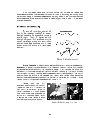 39
It has also been found that ultrasonic waves can be used as rodent and
insect exterminators. The very loud ultrasonic sources in a building will usually drive
the rodents away or disorient cockroaches causing them to die from the induced
erratic behavior. What other applications of sound do you have in mind? Do you want
to share them too?
Loudness and Intensity
Do you still remember intensity of
light in the previous module? In sound,
intensity refers to the amount of energy a
sound wave. Figure 6 shows varying
intensity of sound. High amplitude sounds
usually carry large energy and have higher
intensity while low amplitude sound carry
lesser amount of energy and have lower
intensity.
Sound intensity is measured by various instruments like the oscilloscope.
Loudness is a psychological sensation that differs for different people. Loudness is
subjective but is still related to the intensity of sound. In fact, despite the subjective
variations, loudness varies nearly logarithmically with intensity. A logarithmic scale is
used to describe sound intensity, which roughly corresponds to loudness. The unit of
intensity level for sound is the decibel (dB), which was named after Alexander
Graham Bell who invented the telephone. On the decibel scale, an increase of 1 dB
means that sound intensity is increased by a factor of 10.
Father and son duo
interprets the loudness of a sound
differently. The son considers the
rock music a soft music while the
father considers it a loud sound.
The father may even interpret the
sound as a distorted sound, which
is known as noise. Noise is wave
that is not pleasing to the senses.
Figure 7: Father and Son Duo
Figure 6: Varying sounds
 
