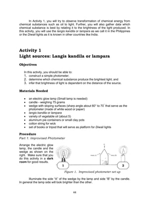 44
In Activity 1, you will try to observe transformation of chemical energy from
chemical substances such as oil to light. Further, you will also gather data which
chemical substance is best by relating it to the brightness of the light produced. In
this activity, you will use the langis kandila or lampara as we call it in the Philippines
or the Diwali lights as it is known in other countries like India.
Activity 1
Light sources: Langis kandila or lampara
Objectives
In this activity, you should be able to:
1. construct a simple photometer;
2. determine which chemical substance produce the brightest light; and
3. infer that brightness of light is dependent on the distance of the source.
Materials Needed
 an electric glow lamp (Small lamp is needed)
 candle - weighing 75 grams
 wedge with sloping surfaces (sharp angle about 60° to 70°
that serve as the
photometer (made of white wood or paper)
 langis kandila or lampara
 variety of vegetable oil (about 5)
 aluminum pie containers or small clay pots
 cotton string for wick
 set of books or tripod that will serve as platform for Diwali lights
Procedure
Part 1: Improvised Photometer
Arrange the electric glow
lamp, the candle and the
wedge as shown on the
right. Make sure that you
do this activity in a dark
room for good results.
Illuminate the side “A” of the wedge by the lamp and side “B” by the candle.
In general the lamp side will look brighter than the other.
Figure 1. Improvised photometer set up
1 2
 