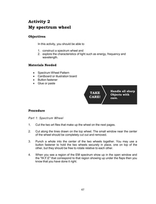 47
Activity 2
My spectrum wheel
Objectives
In this activity, you should be able to
1. construct a spectrum wheel and
2. explore the characteristics of light such as energy, frequency and
wavelength.
Materials Needed
 Spectrum Wheel Pattern
 Cardboard or illustration board
 Button fastener
 Glue or paste
Procedure
Part 1: Spectrum Wheel
1. Cut the two art files that make up the wheel on the next pages.
2. Cut along the lines drawn on the top wheel. The small window near the center
of the wheel should be completely cut out and removed.
3. Punch a whole into the center of the two wheels together. You may use a
button fastener to hold the two wheels securely in place, one on top of the
other, but they should be free to rotate relative to each other.
4. When you see a region of the EM spectrum show up in the open window and
the "W,F,E" that correspond to that region showing up under the flaps then you
know that you have done it right.
Handle all sharp
Objects with
care.
TAKE
CARE!
 