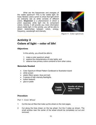51
What are the frequencies and energies of
the visible spectrum? This is the visible light. Sir
Isaac Newton used a prism to show that light which
we ordinarily see as white consists of different
colors. Dispersion is a phenomenon in which a
prism separates white light into its component
colors. Activity 3 will provide you more information
about visible light. In this activity, you will be able to
detect relationships between colors, energy,
frequency, wavelength and intensity.
Activity 3
Colors of light – color of life!
Objectives
In this activity, you should be able to
1. make a color spectrum wheel;
2. explore the characteristics of color lights; and
3. observe how primary colors combine to form other colors.
Materials Needed
 Color Spectrum Wheel Pattern Cardboard or illustration board
 white screen
 plastic filters (green, blue and red)
 3 pieces of high intensity flashlights
 button fastener
 glue or paste
Procedure
Part 1: Color Wheel
1. Cut the two art files that make up the wheel on the next pages.
2. Cut along the lines drawn on the top wheel. Cut the 2 sides as shown. The
small window near the center of the wheel should be completely cut out and
removed.
Handle all sharp
Objects with
care.
TAKE
CARE!
Figure 4. Color spectrum
 