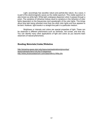 57
Light, accordingly has wavelike nature and particle-like nature. As a wave, it
is part of the electromagnetic waves as the visible spectrum. This visible spectrum is
also known as white light. White light undergoes dispersion when it passes through a
prism. The variations of refractive indices result to variations in the refraction of color
lights dependent on the frequencies (and wavelength) of the color lights. This brings
about blue light being refracted more than the other color lights and thus appears to
be bent. However, light travels in a straight line path in a particular medium.
Brightness or intensity and colors are special properties of light. These can
be observed in different phenomena such as rainbows, red sunset, and blue sky.
You can identify many other applications of light and colors as you become keen
observers of natural phenomena.
Reading Materials/Links/Websites
http://amazing-space.stsci.edu/resources/explorations/groundup/
lesson/glossary/term-full.php?t=dispersion
http://www.physicsclassroom.com/class/refrn/u14l4a.cfm
 