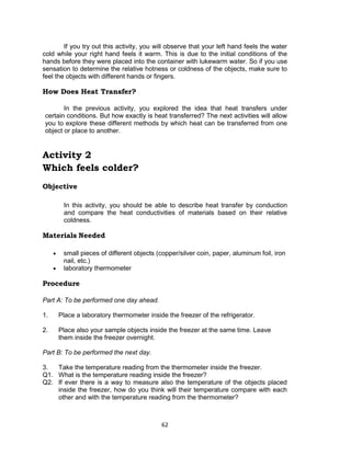 62
If you try out this activity, you will observe that your left hand feels the water
cold while your right hand feels it warm. This is due to the initial conditions of the
hands before they were placed into the container with lukewarm water. So if you use
sensation to determine the relative hotness or coldness of the objects, make sure to
feel the objects with different hands or fingers.
How Does Heat Transfer?
In the previous activity, you explored the idea that heat transfers under
certain conditions. But how exactly is heat transferred? The next activities will allow
you to explore these different methods by which heat can be transferred from one
object or place to another.
Activity 2
Which feels colder?
Objective
In this activity, you should be able to describe heat transfer by conduction
and compare the heat conductivities of materials based on their relative
coldness.
Materials Needed
 small pieces of different objects (copper/silver coin, paper, aluminum foil, iron
nail, etc.)
 laboratory thermometer
Procedure
Part A: To be performed one day ahead.
1. Place a laboratory thermometer inside the freezer of the refrigerator.
2. Place also your sample objects inside the freezer at the same time. Leave
them inside the freezer overnight.
Part B: To be performed the next day.
3. Take the temperature reading from the thermometer inside the freezer.
Q1. What is the temperature reading inside the freezer?
Q2. If ever there is a way to measure also the temperature of the objects placed
inside the freezer, how do you think will their temperature compare with each
other and with the temperature reading from the thermometer?
 