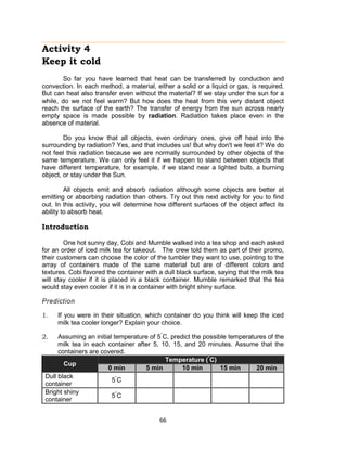 66
Activity 4
Keep it cold
So far you have learned that heat can be transferred by conduction and
convection. In each method, a material, either a solid or a liquid or gas, is required.
But can heat also transfer even without the material? If we stay under the sun for a
while, do we not feel warm? But how does the heat from this very distant object
reach the surface of the earth? The transfer of energy from the sun across nearly
empty space is made possible by radiation. Radiation takes place even in the
absence of material.
Do you know that all objects, even ordinary ones, give off heat into the
surrounding by radiation? Yes, and that includes us! But why don't we feel it? We do
not feel this radiation because we are normally surrounded by other objects of the
same temperature. We can only feel it if we happen to stand between objects that
have different temperature, for example, if we stand near a lighted bulb, a burning
object, or stay under the Sun.
All objects emit and absorb radiation although some objects are better at
emitting or absorbing radiation than others. Try out this next activity for you to find
out. In this activity, you will determine how different surfaces of the object affect its
ability to absorb heat.
Introduction
One hot sunny day, Cobi and Mumble walked into a tea shop and each asked
for an order of iced milk tea for takeout. The crew told them as part of their promo,
their customers can choose the color of the tumbler they want to use, pointing to the
array of containers made of the same material but are of different colors and
textures. Cobi favored the container with a dull black surface, saying that the milk tea
will stay cooler if it is placed in a black container. Mumble remarked that the tea
would stay even cooler if it is in a container with bright shiny surface.
Prediction
1. If you were in their situation, which container do you think will keep the iced
milk tea cooler longer? Explain your choice.
2. Assuming an initial temperature of 5°
C, predict the possible temperatures of the
milk tea in each container after 5, 10, 15, and 20 minutes. Assume that the
containers are covered.
Cup
Temperature (°
C)
0 min 5 min 10 min 15 min 20 min
Dull black
container
5°
C
Bright shiny
container
5°
C
 