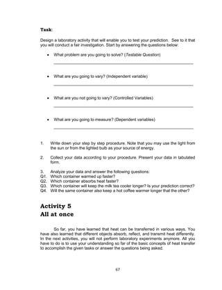 67
Task:
Design a laboratory activity that will enable you to test your prediction. See to it that
you will conduct a fair investigation. Start by answering the questions below:
 What problem are you going to solve? (Testable Question)
_____________________________________________________________
 What are you going to vary? (Independent variable)
_____________________________________________________________
 What are you not going to vary? (Controlled Variables)
_____________________________________________________________
 What are you going to measure? (Dependent variables)
_____________________________________________________________
1. Write down your step by step procedure. Note that you may use the light from
the sun or from the lighted bulb as your source of energy.
2. Collect your data according to your procedure. Present your data in tabulated
form.
3. Analyze your data and answer the following questions:
Q1. Which container warmed up faster?
Q2. Which container absorbs heat faster?
Q3. Which container will keep the milk tea cooler longer? Is your prediction correct?
Q4. Will the same container also keep a hot coffee warmer longer that the other?
Activity 5
All at once
So far, you have learned that heat can be transferred in various ways. You
have also learned that different objects absorb, reflect, and transmit heat differently.
In the next activities, you will not perform laboratory experiments anymore. All you
have to do is to use your understanding so far of the basic concepts of heat transfer
to accomplish the given tasks or answer the questions being asked.
 