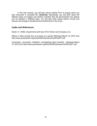 70
In the next module, you will learn about another form of energy which you
also encounter in everyday life, electricity. Specifically, you will learn about the
different types of charges and perform activities that will demonstrate how objects
can be charged in different ways. You will also build simple electric circuits and
discuss how energy is transferred and transformed in the circuit.
Links and References
Sootin, H. (1964). Experiments with heat. W.W. Norton and Company, Inc.
Where is Heat coming from and where is it going? Retrieved March 10, 2012 from
http://www.powersleuth.org/docs/EHM%20Lesson%204%20FT.pdf
Conduction, Convection, Radiation: Investigating Heat Transfers. Retrieved March
10, 2012 from http://www.powersleuth.org/docs/EHM%20Lesson%205%20FT.pdf
 