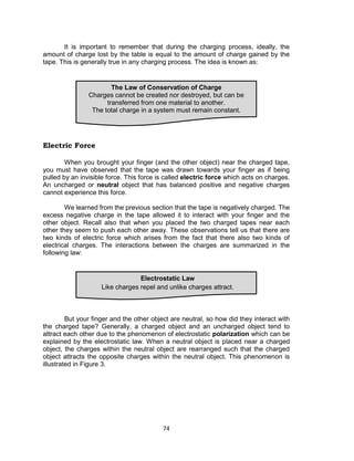 74
It is important to remember that during the charging process, ideally, the
amount of charge lost by the table is equal to the amount of charge gained by the
tape. This is generally true in any charging process. The idea is known as:
Electric Force
When you brought your finger (and the other object) near the charged tape,
you must have observed that the tape was drawn towards your finger as if being
pulled by an invisible force. This force is called electric force which acts on charges.
An uncharged or neutral object that has balanced positive and negative charges
cannot experience this force.
We learned from the previous section that the tape is negatively charged. The
excess negative charge in the tape allowed it to interact with your finger and the
other object. Recall also that when you placed the two charged tapes near each
other they seem to push each other away. These observations tell us that there are
two kinds of electric force which arises from the fact that there also two kinds of
electrical charges. The interactions between the charges are summarized in the
following law:
But your finger and the other object are neutral, so how did they interact with
the charged tape? Generally, a charged object and an uncharged object tend to
attract each other due to the phenomenon of electrostatic polarization which can be
explained by the electrostatic law. When a neutral object is placed near a charged
object, the charges within the neutral object are rearranged such that the charged
object attracts the opposite charges within the neutral object. This phenomenon is
illustrated in Figure 3.
Electrostatic Law
Like charges repel and unlike charges attract.
The Law of Conservation of Charge
Charges cannot be created nor destroyed, but can be
transferred from one material to another.
The total charge in a system must remain constant.
 
