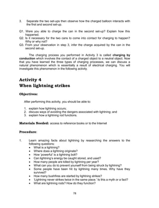 78
3. Separate the two set-ups then observe how the charged balloon interacts with
the first and second set-up.
Q1. Were you able to charge the can in the second set-up? Explain how this
happened.
Q2. Is it necessary for the two cans to come into contact for charging to happen?
Why or why not?
Q3. From your observation in step 3, infer the charge acquired by the can in the
second set-up.
The charging process you performed in Activity 3 is called charging by
conduction which involves the contact of a charged object to a neutral object. Now
that you have learned the three types of charging processes, we can discuss a
natural phenomenon which is essentially a result of electrical charging. You will
investigate this phenomenon in the following activity.
Activity 4
When lightning strikes
Objectives:
After performing this activity, you should be able to:
1. explain how lightning occurs;
2. discuss ways of avoiding the dangers associated with lightning; and
3. explain how a lightning rod functions.
Materials Needed: access to reference books or to the Internet
Procedure:
1. Learn amazing facts about lightning by researching the answers to the
following questions:
 What is a lightning?
 Where does a lightning originate?
 How ‘powerful’ is a lightning bolt?
 Can lightning’s energy be caught stored, and used?
 How many people are killed by lightning per year?
 What can you do to prevent yourself from being struck by lightning?
 Some people have been hit by lightning many times. Why have they
survived?
 How many bushfires are started by lightning strikes?
 ‘Lightning never strikes twice in the same place.’ Is this a myth or a fact?
 What are lightning rods? How do they function?
 